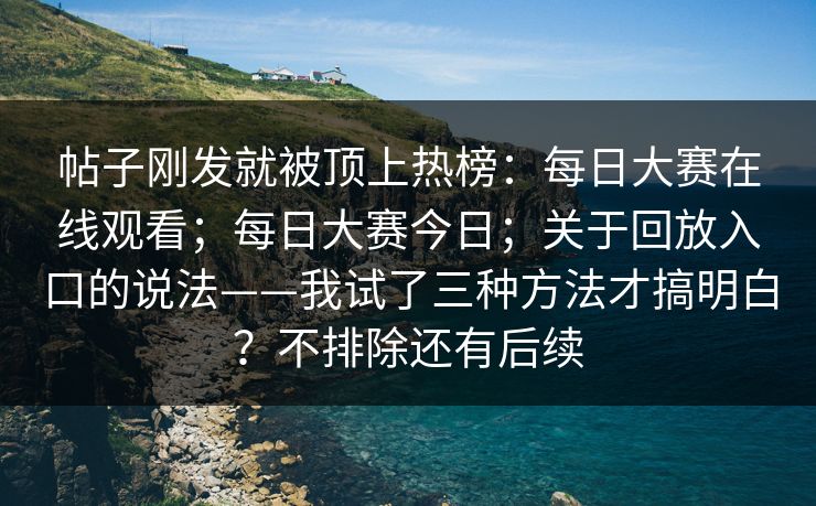 帖子刚发就被顶上热榜：每日大赛在线观看；每日大赛今日；关于回放入口的说法——我试了三种方法才搞明白？不排除还有后续