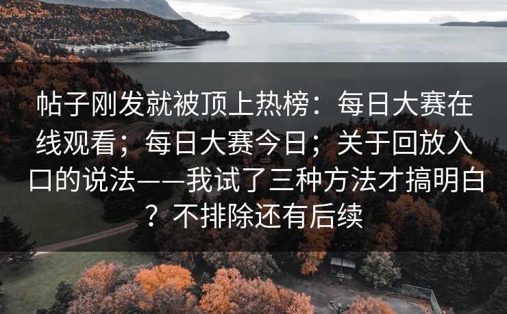 帖子刚发就被顶上热榜：每日大赛在线观看；每日大赛今日；关于回放入口的说法——我试了三种方法才搞明白？不排除还有后续
