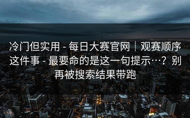 冷门但实用 - 每日大赛官网｜观赛顺序这件事 - 最要命的是这一句提示…？别再被搜索结果带跑