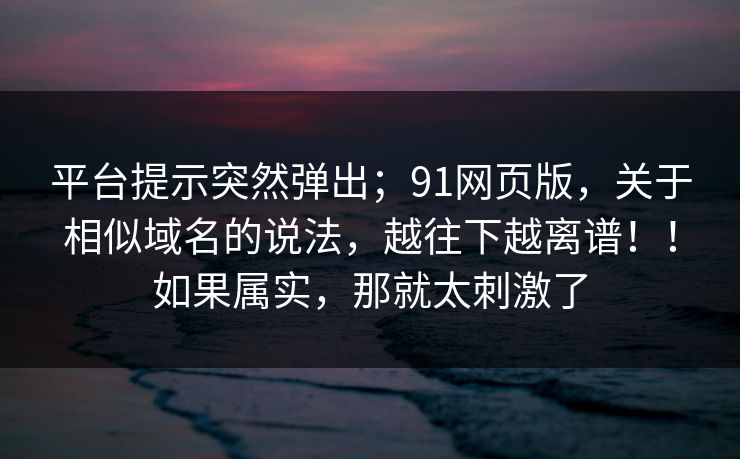 平台提示突然弹出；91网页版，关于相似域名的说法，越往下越离谱！！如果属实，那就太刺激了