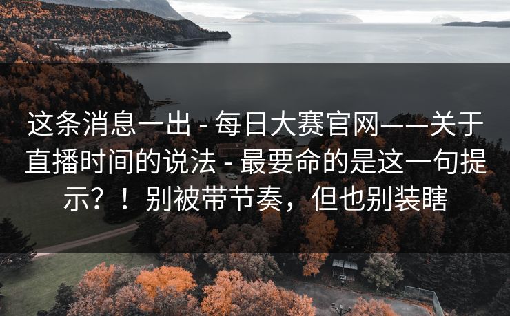这条消息一出 - 每日大赛官网——关于直播时间的说法 - 最要命的是这一句提示？！别被带节奏，但也别装瞎