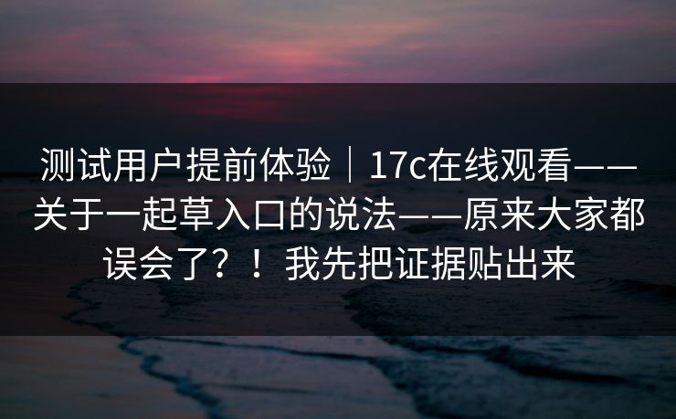 测试用户提前体验｜17c在线观看——关于一起草入口的说法——原来大家都误会了？！我先把证据贴出来