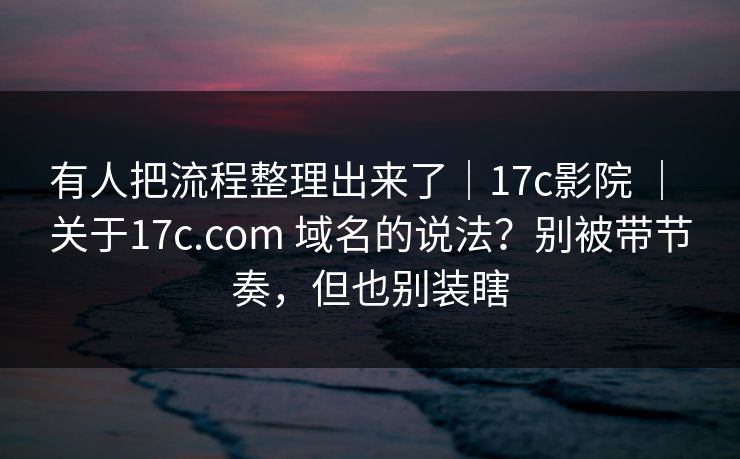有人把流程整理出来了｜17c影院 ｜ 关于17c.com 域名的说法？别被带节奏，但也别装瞎