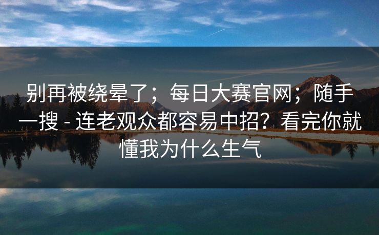 别再被绕晕了;每日大赛官网;随手一搜 - 连老观众都容易中招?看完你就懂我为什么生气 别再被绕晕了;每日大赛官网;随手一搜 - 连老观众都容易中招?看完你就懂我为什么生气