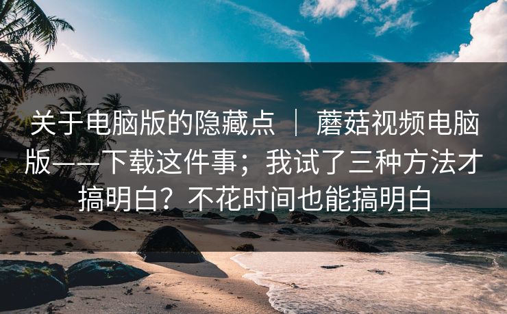 关于电脑版的隐藏点 ｜ 蘑菇视频电脑版——下载这件事；我试了三种方法才搞明白？不花时间也能搞明白