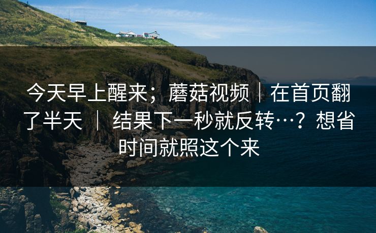今天早上醒来；蘑菇视频｜在首页翻了半天 ｜ 结果下一秒就反转…？想省时间就照这个来