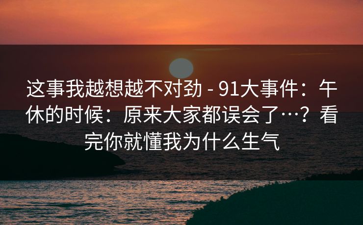 这事我越想越不对劲 - 91大事件：午休的时候：原来大家都误会了…？看完你就懂我为什么生气