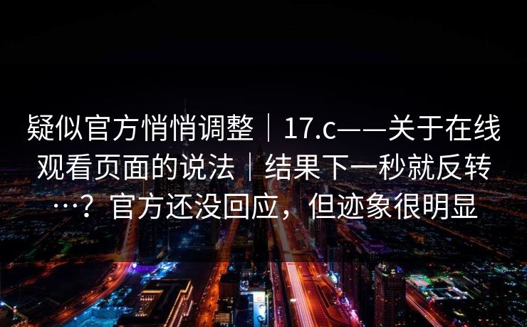 疑似官方悄悄调整｜17.c——关于在线观看页面的说法｜结果下一秒就反转…？官方还没回应，但迹象很明显