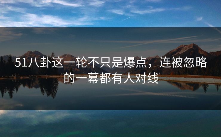 51八卦这一轮不只是爆点，连被忽略的一幕都有人对线