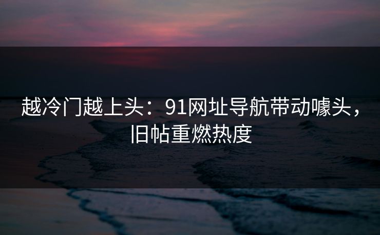 越冷门越上头：91网址导航带动噱头，旧帖重燃热度