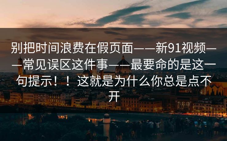 别把时间浪费在假页面——新91视频——常见误区这件事——最要命的是这一句提示！！这就是为什么你总是点不开