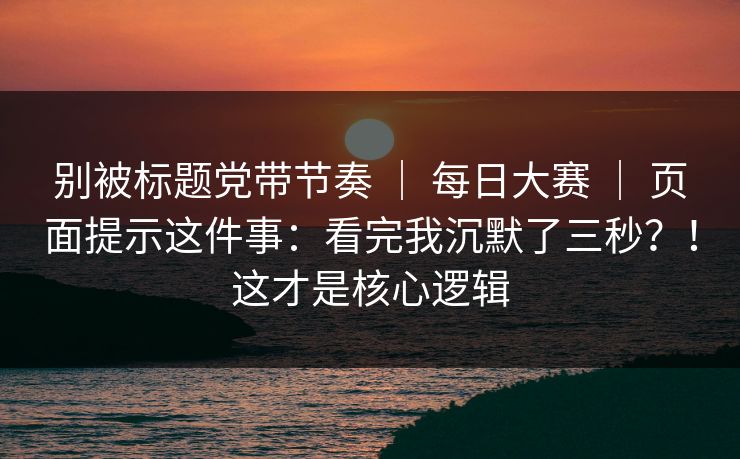 别被标题党带节奏 ｜ 每日大赛 ｜ 页面提示这件事：看完我沉默了三秒？！这才是核心逻辑