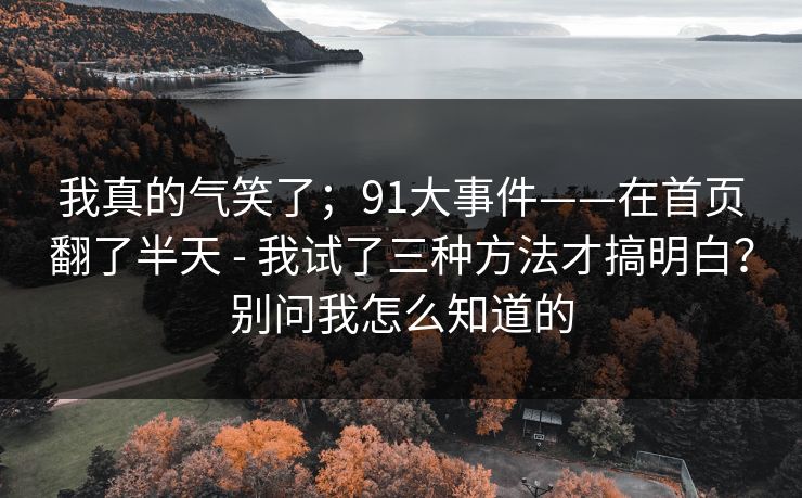 我真的气笑了;91大事件——在首页翻了半天 - 我试了三种方法才搞明白?别问我怎么知道的 我真的气笑了;91大事件——在首页翻了半天 - 我试了三种方法才搞明白?别问我怎么知道的
