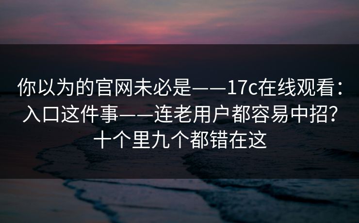 你以为的官网未必是——17c在线观看:入口这件事——连老用户都容易中招?十个里九个都错在这 你以为的官网未必是——17c在线观看:入口这件事——连老用户都容易中招?十个里九个都错在这