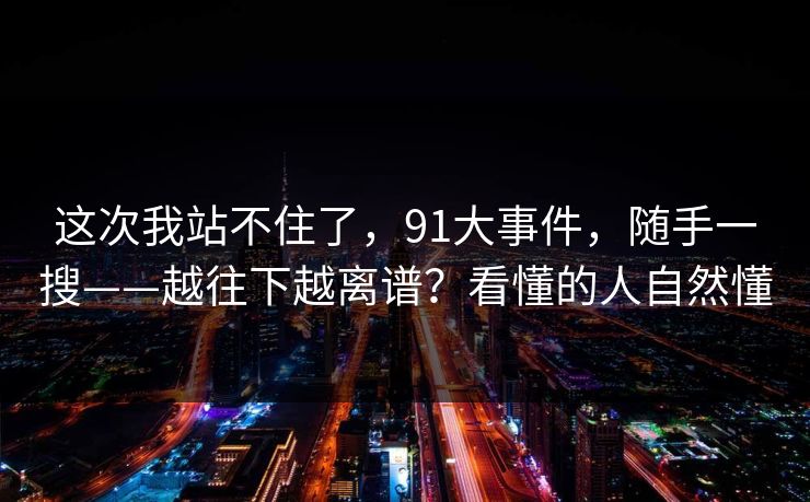 这次我站不住了,91大事件,随手一搜——越往下越离谱?看懂的人自然懂 这次我站不住了,91大事件,随手一搜——越往下越离谱?看懂的人自然懂