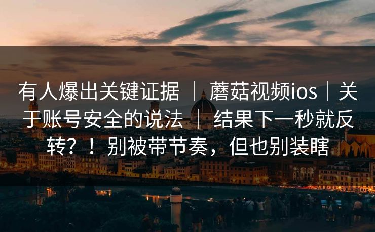 有人爆出关键证据 | 蘑菇视频ios|关于账号安全的说法 | 结果下一秒就反转?!别被带节奏,但也别装瞎 有人爆出关键证据 | 蘑菇视频ios|关于账号安全的说法 | 结果下一秒就反转?!别被带节奏,但也别装瞎