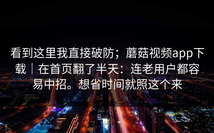 看到这里我直接破防;蘑菇视频app下载|在首页翻了半天:连老用户都容易中招。想省时间就照这个来 看到这里我直接破防;蘑菇视频app下载|在首页翻了半天:连老用户都容易中招。想省时间就照这个来