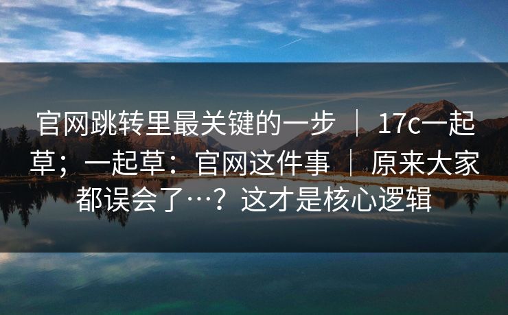 官网跳转里最关键的一步 | 17c一起草;一起草:官网这件事 | 原来大家都误会了…?这才是核心逻辑 官网跳转里最关键的一步 | 17c一起草;一起草:官网这件事 | 原来大家都误会了…?这才是核心逻辑
