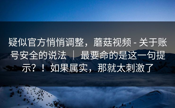 疑似官方悄悄调整，蘑菇视频 - 关于账号安全的说法 ｜ 最要命的是这一句提示？！如果属实，那就太刺激了