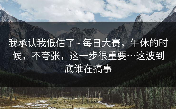 我承认我低估了 - 每日大赛，午休的时候，不夸张，这一步很重要…这波到底谁在搞事