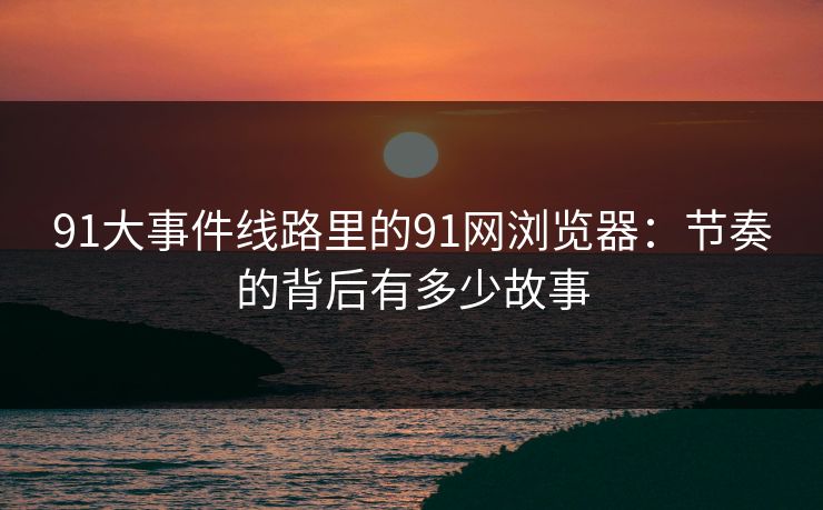 91大事件线路里的91网浏览器：节奏的背后有多少故事